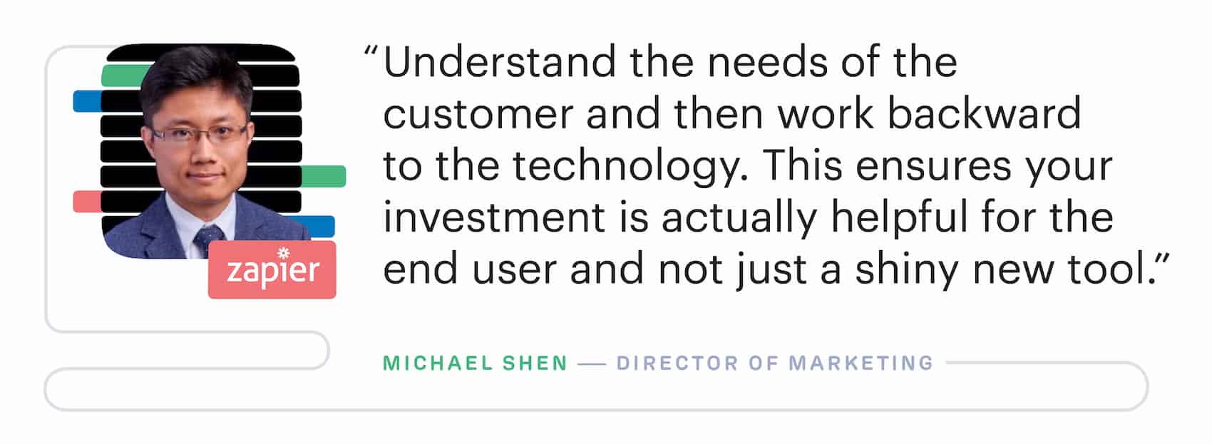 "Understand the needs of the customer and then work backward to the marketing technology. This ensures your investment is actually helpful for the end user and not just a shiny new tool." – Michael Shen, Director of Marketing at Zapier