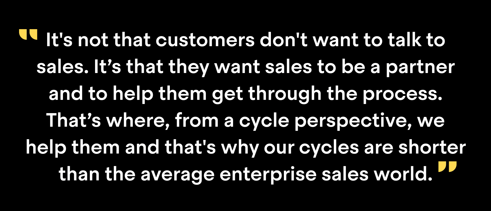 "It's not that customers don't want to talk to sales. It's that they want sales to be a partner and to help them get through the process. That's where, from a cycle perspective, we help them and that's why our cycles are shorter than the average enterprise sales world."
