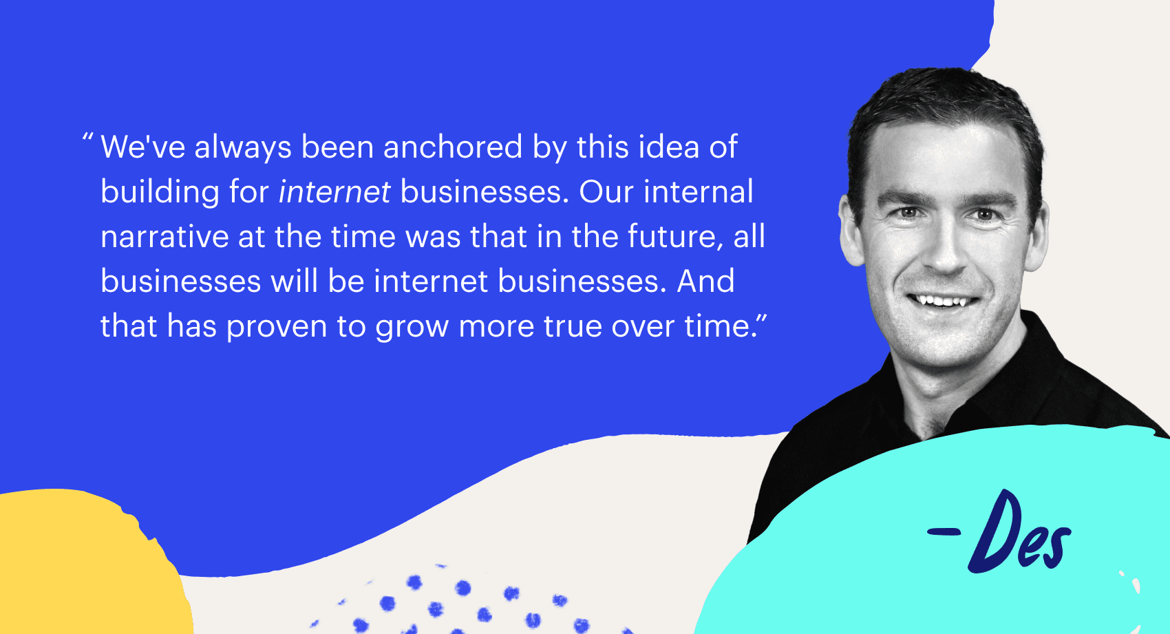 "We've always been anchored by this idea of building for internet businesses, Our internal narrative at the time was that in future, all businesses will be internet businesses and that has proven to grow more true over time.