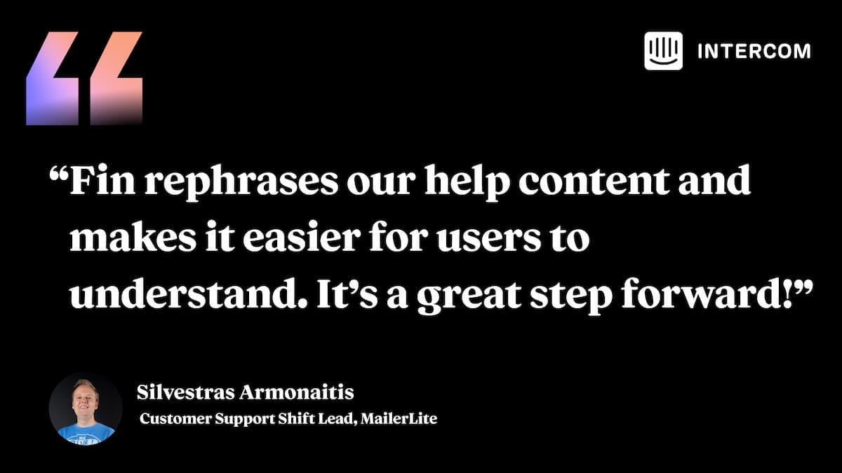 “Fin rephrases our help content and makes it easier for users to understand. It's a great step forward!”– Silvestras Armonaitis, Customer Support Shift Lead, MailerLite