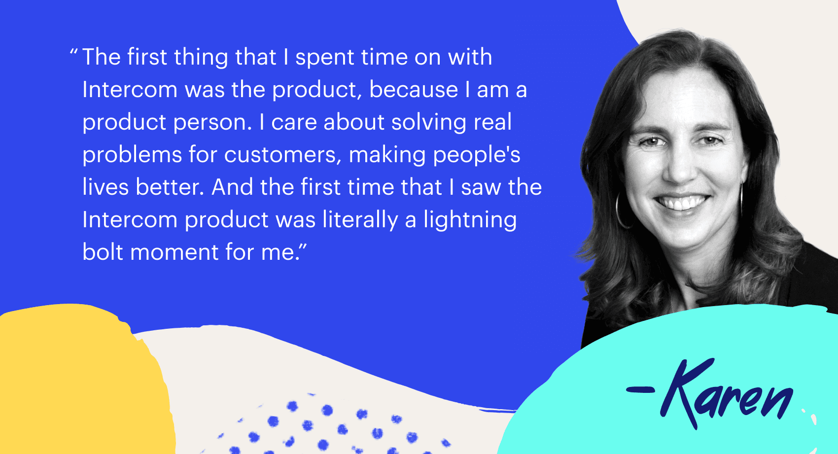 "The first time that I spent time with Intercom was the product, because I an a product person. I care about solving real problems for customer, making people's lives better. And the first time that I saw the Intercom product was literally a lightning bolt moment for me."