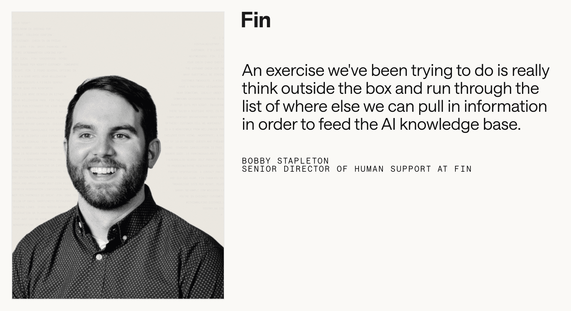 “An exercise we've been trying to do is really think outside the box and run through the list of where else we can pull in information in order to feed the AI knowledge base.” – Bobby Stapleton, Senior Director of Human Support at Fin