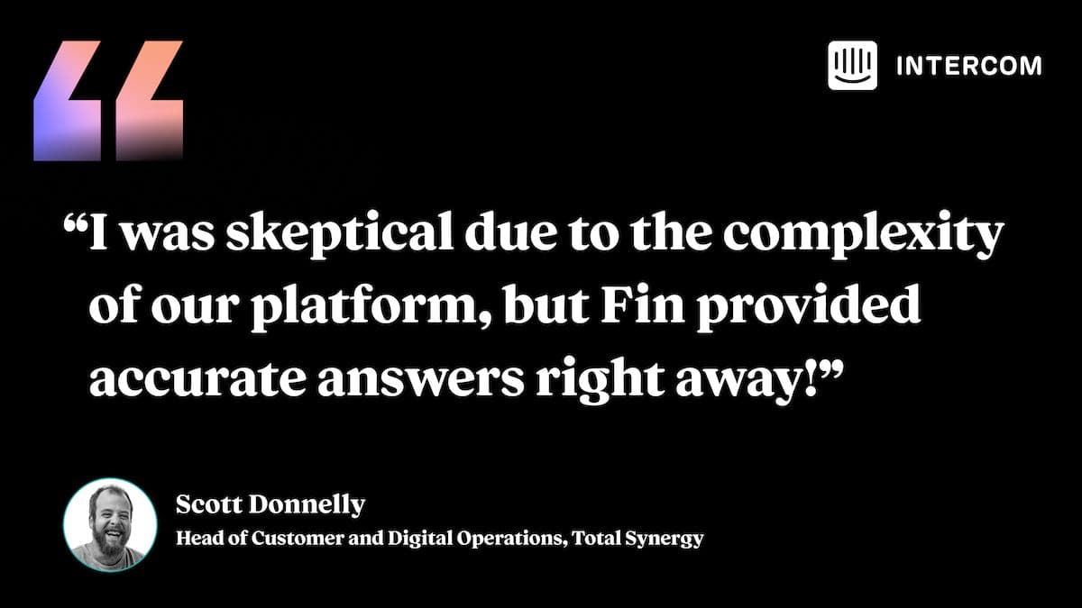 “I was skeptical due to the complexity of our platform, but Fin provided accurate answers right away!” - Scott Donnelly, Head of Customer and Digital Operations, Total Synergy