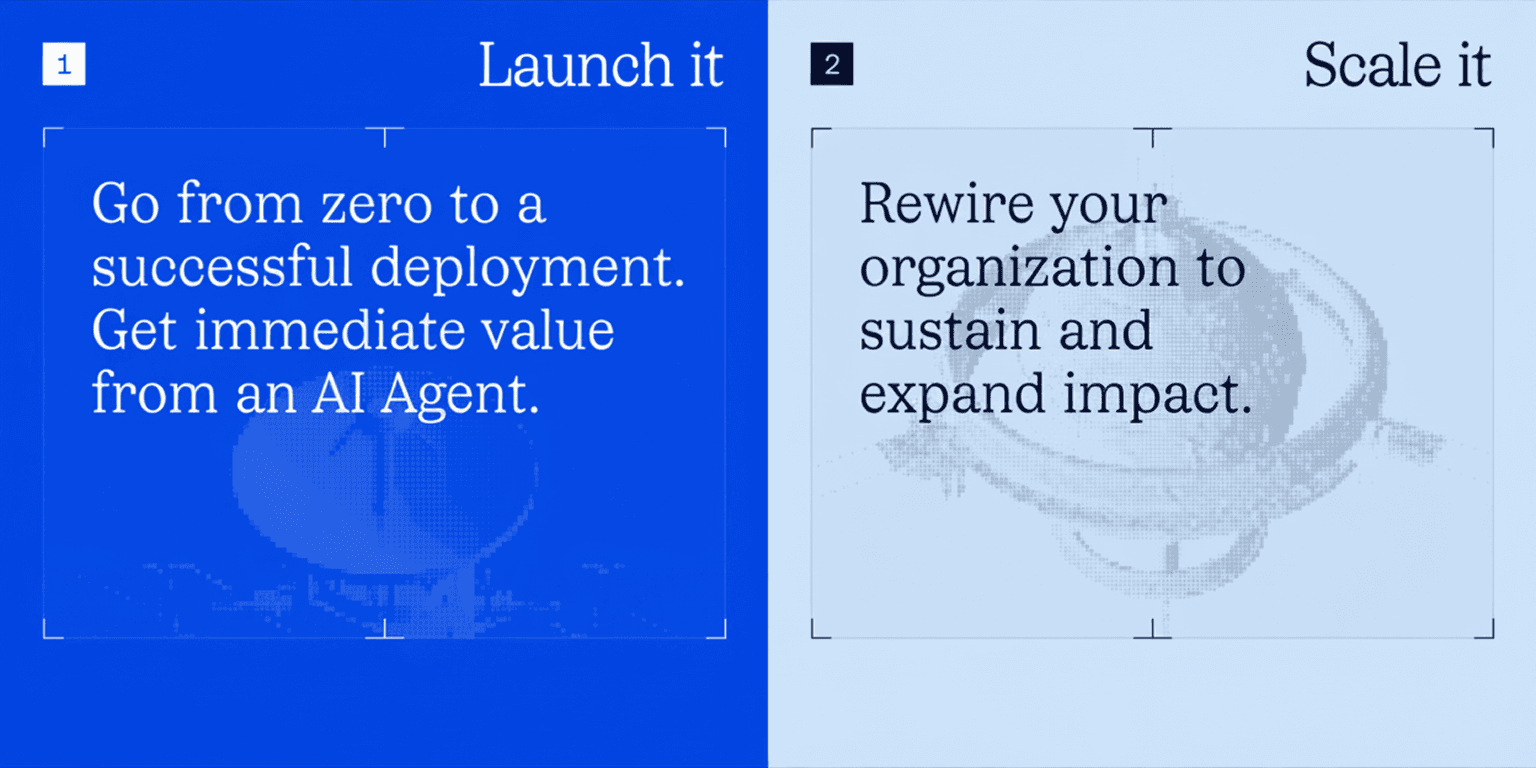 1. Launch it. Go from zero to a successful deployment. Get immediate value from an AI Agent. 2. Scale it. Rewire your organization to sustain and expand impact.