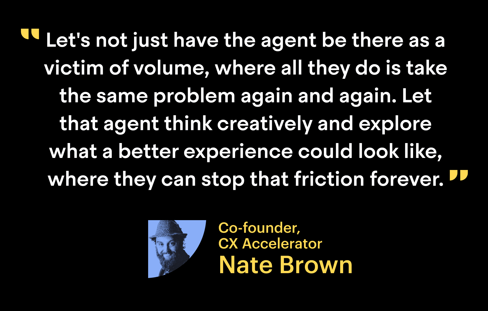 "Let not just have the agent be there as the victim of volume, where all they do is take the same problem again and again. Let that agent think creatively and explore what a better experience could look like, where that can stop that friction forever." - Nate Brown, Co-founder, CX Accelerator