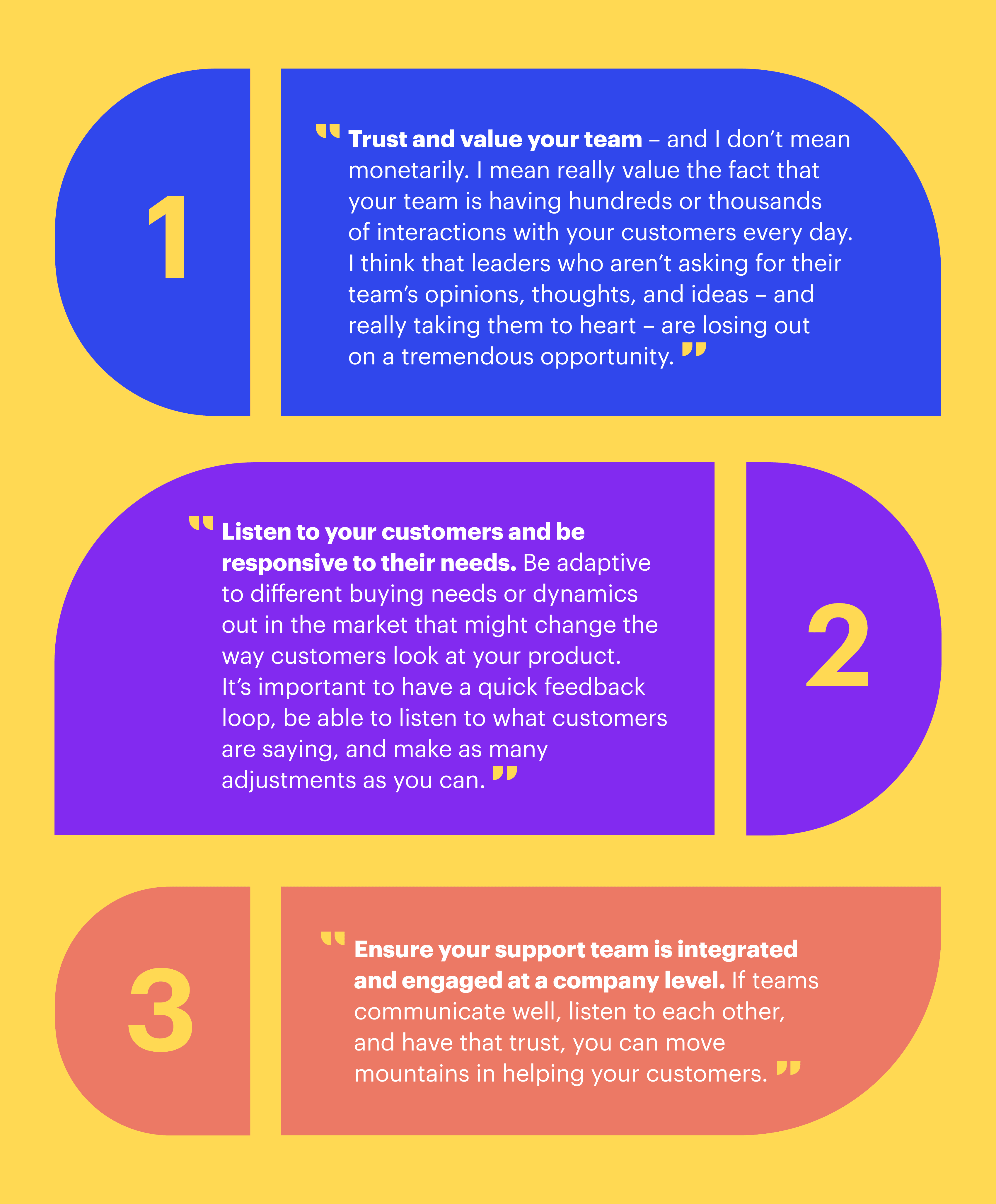 Key takeaways on building a strong customer experience from Richard Hall, Director of Support Operations at Zapier: “1. Trust and value your team – and I don’t mean monetarily. I mean really value the fact that your team is having hundreds or thousands of interactions with your customers every day. I think that leaders who aren’t asking for their team’s opinions, thoughts, and ideas – and really taking them to heart – are losing out on a tremendous opportunity. 2. Listen to your customers and be responsive to their needs. Be adaptive to different buying needs or dynamics out in the market that might change the way customers look at your product. It’s important to have a quick feedback loop, be able to listen to what customers are saying, and make as many adjustments as you can. 3. Ensure your support team is integrated and engaged at a company level. If teams communicate well, listen to each other, and have that trust, you can move mountains in helping your customers.”