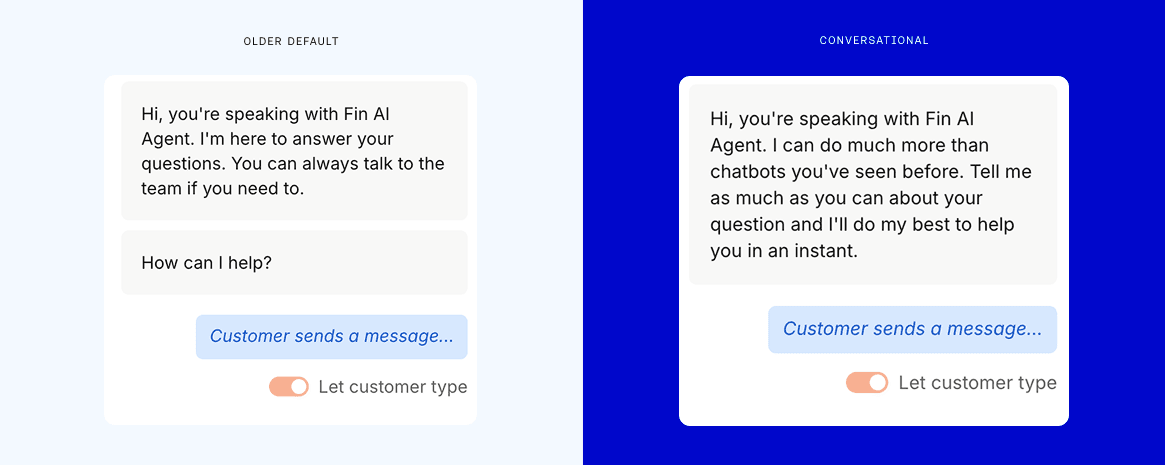 We A/B tested two opening messages, one warm and conversational (right), saying "Hi, you're speaking with Fin AI Agent. I can do much more than other chatbots you've seen before. Tell me as much as you can about your question and I'll do my best to help you in an instant," and the other our older default (left), saying "Hi, you're speaking with Fin AI Agent. I'm here to answer your questions. You can always talk to the team if you need to. How can I help?"