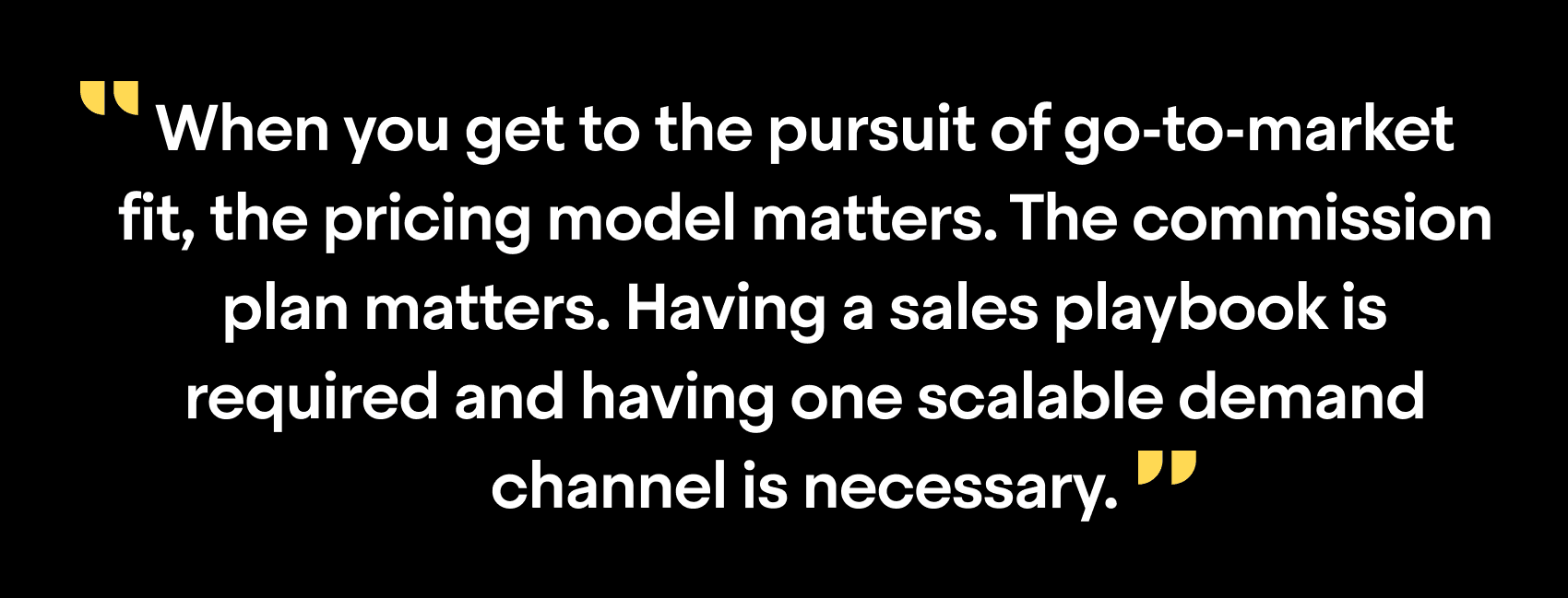 "When you get to the pursuit of go-to-market fit, the procing model matters. The commission plan matters. Having a sales playbook is required and having one scalable demand channel is necessary."