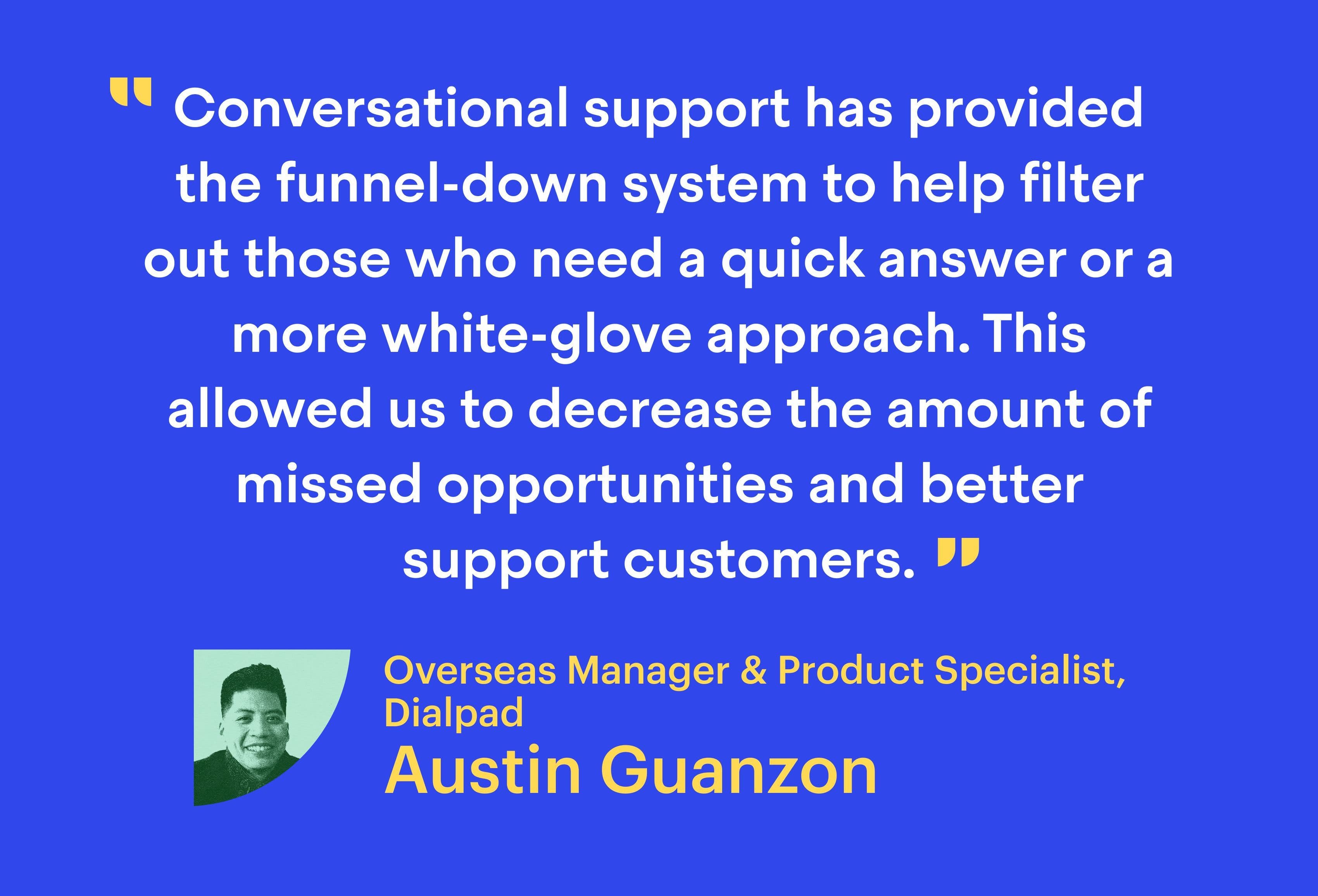 “Conversational support has provided the funnel-down system to help filter out those who need a quick answer or a more white-glove approach. This allowed us to decrease the amount of missed opportunities and better support customers.”