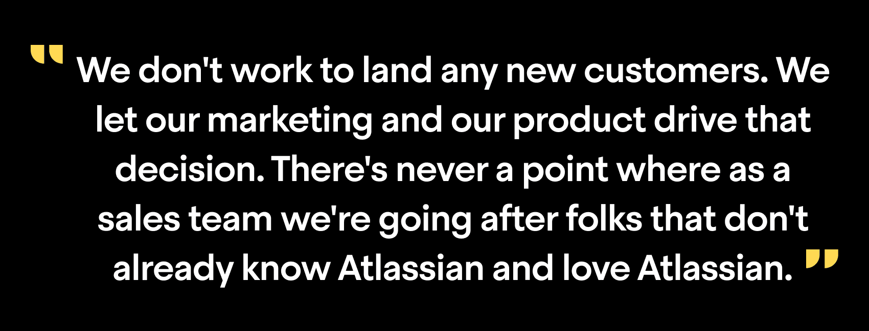 "We don't work to land any new customers. We let our marketing and our product drive that decision. There's never a point where as a sales team we're going after folks that don't already know Atlassian and love Atlassian"