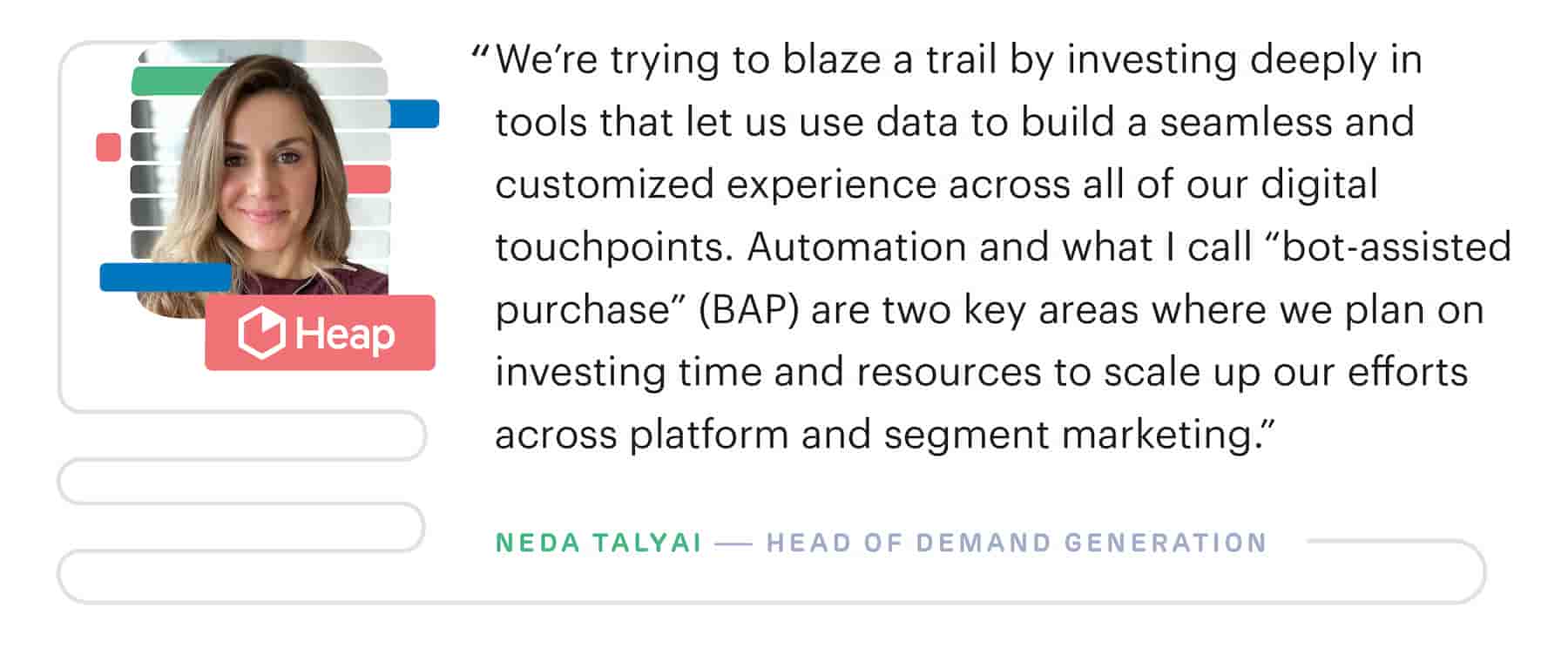 "We're trying to blaze a trail by investing deeply in martech tools that let us use data to build a seamless and customized experience across all of our digital touchpoints." – Neda Talyai, Head of Demand Generation at Heap