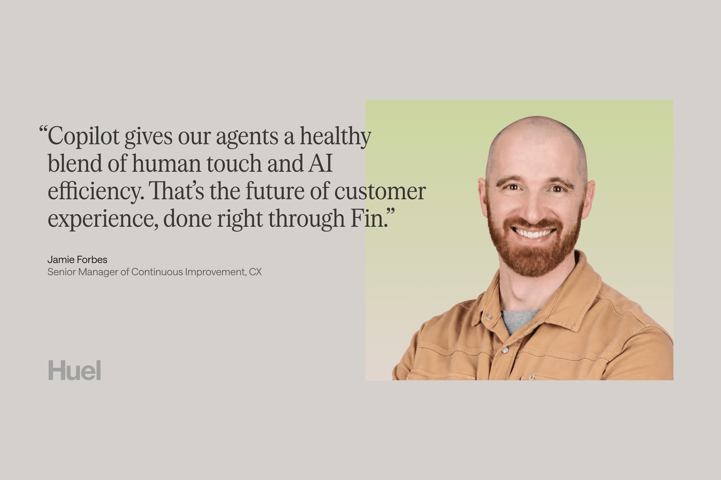 "Copilot gives our agents a healthy blend of human touch and AI efficiency. That's the future of customer experience, done right through Fin." Jamie Forbes, Senior Manager of Continuous Improvement, CX, at Huel.
