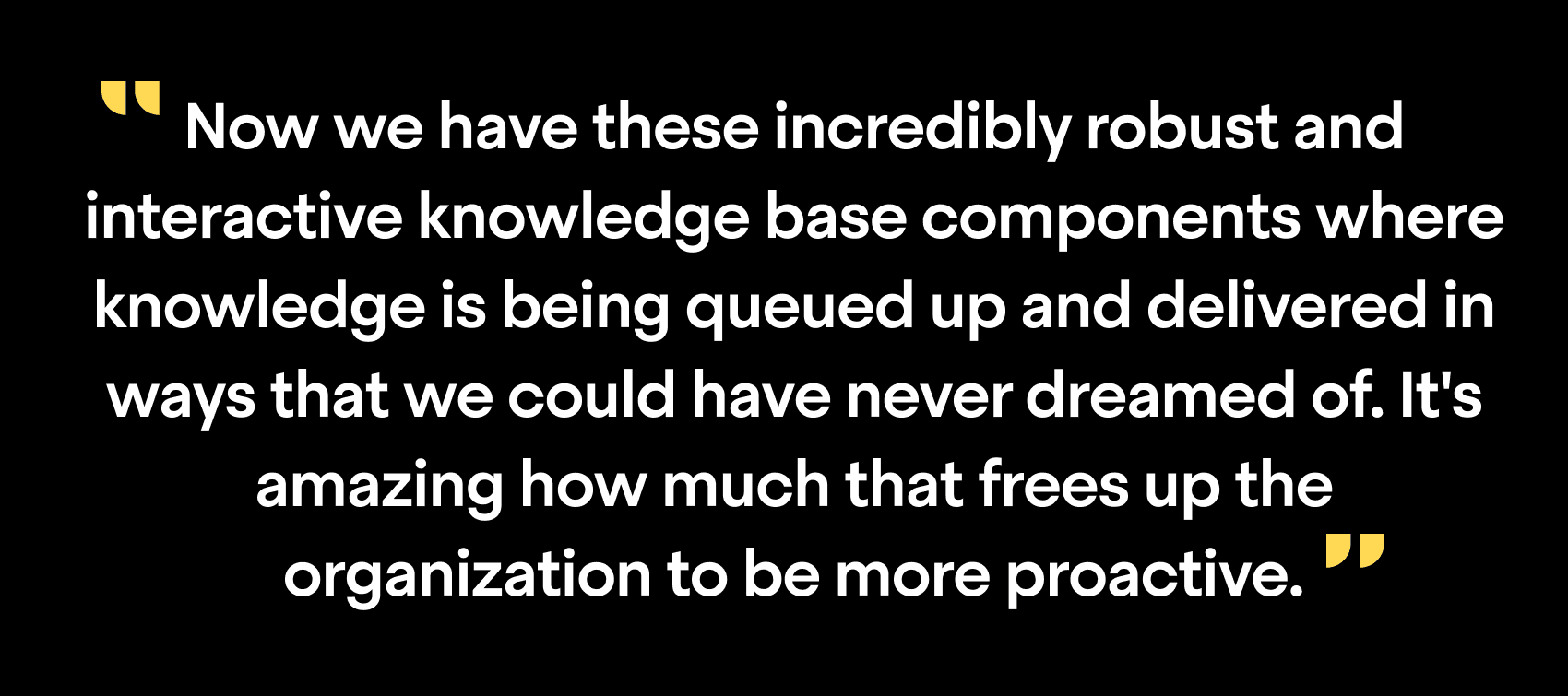 "Now we have these incredibly robust and interactive knowledge base components where knowledge is being queued up and delivered in ways that we could have never dreamed of. It's amazing how much that frees up the organization to be more proactive"