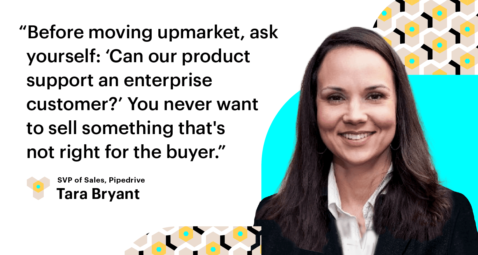 Scale Build Your Sales Team. Before moving upmarket, ask yourself: 'Can our product support an enterprise customer?' You never want to sell something that's not right for the buyer. Tara Bryant, Pipedrive