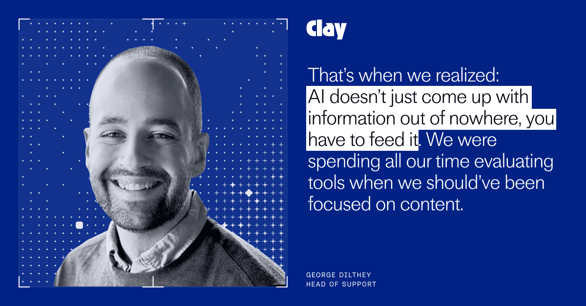 "That’s when we realized: AI doesn’t just come up with information out of nowhere, you have to feed it. We were spending all our time evaluating tools when we should’ve been focused on content." George Dilthey, Head of Support at Clay
