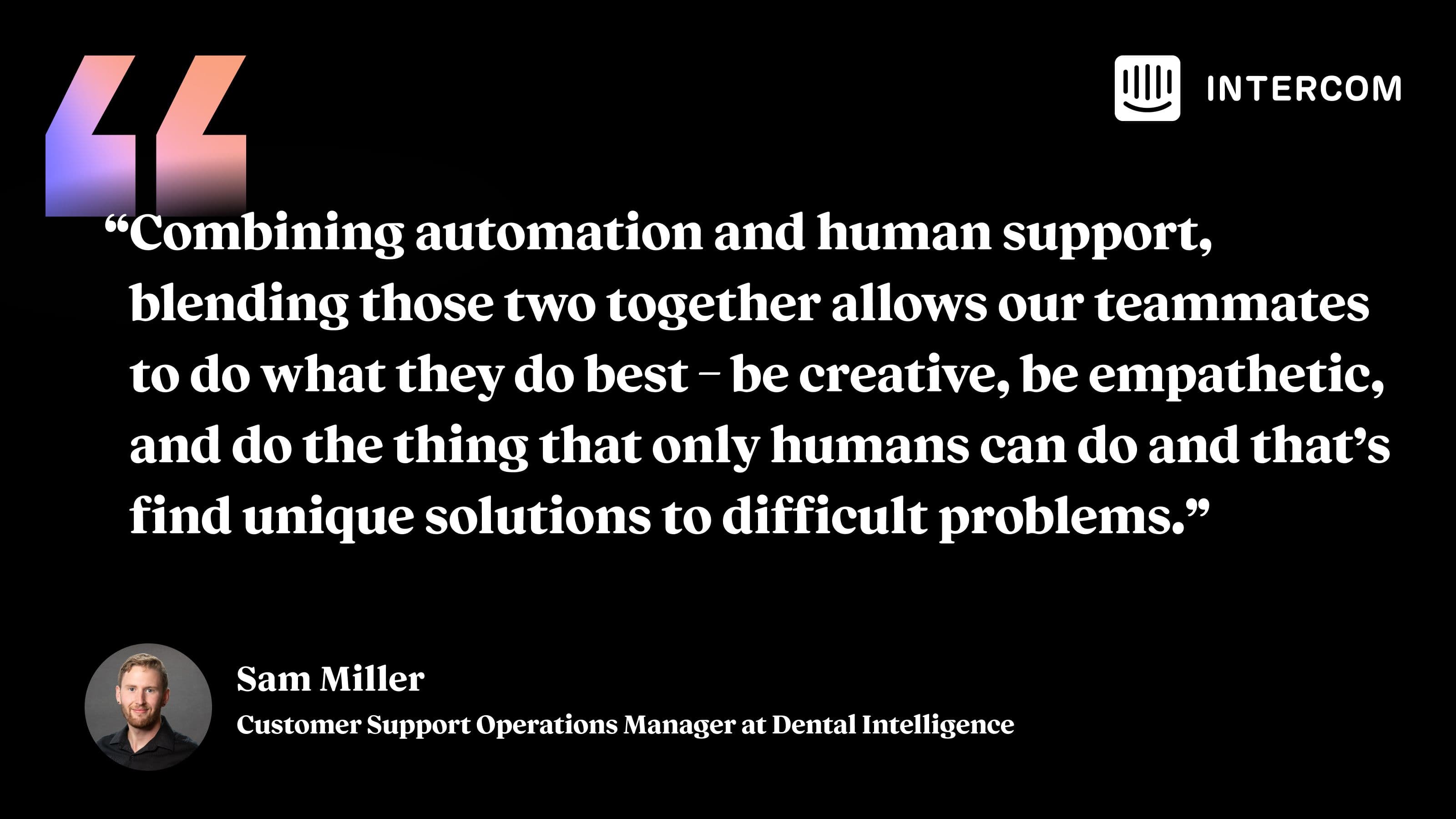 “Combining automation and human support, blending those two together allows our teammates to do what they do best – be creative, be empathetic, and do the thing that only humans can do and that’s find unique solutions to difficult problems.” Sam Miller, Customer Support Operations Manager at Dental Intelligence.