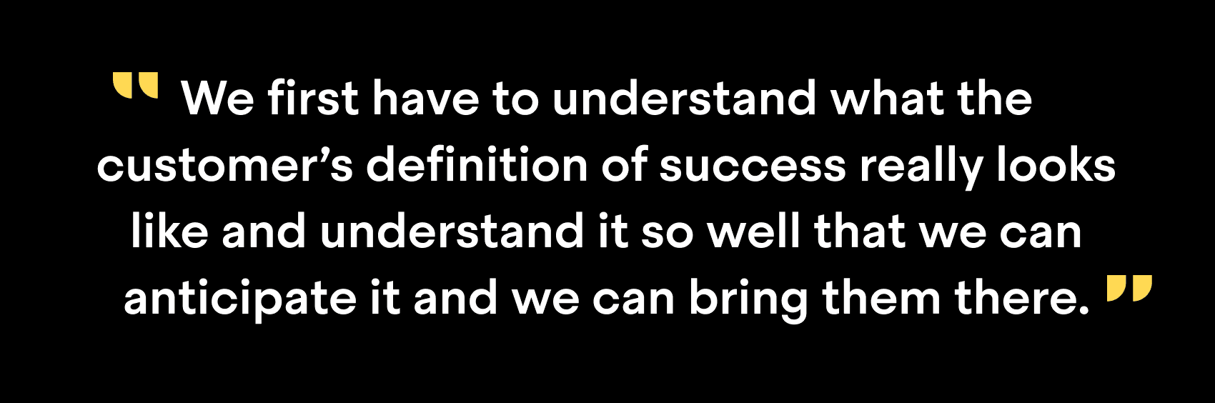 "We have to understand what the customer's definition of success really looks like and understand it so well that we can anticipate it and we can bring them there"