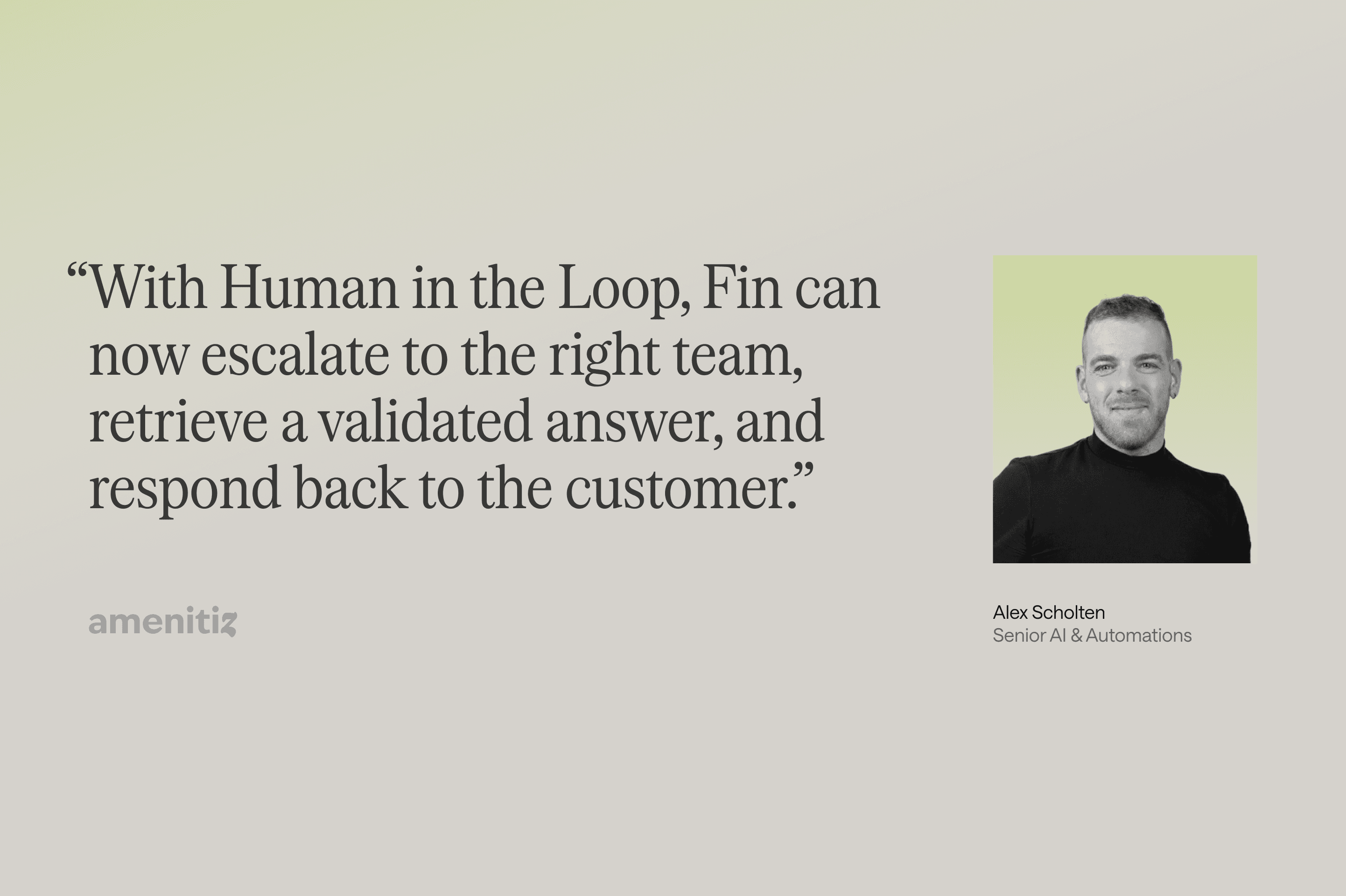 "With Human in the Loop, Fin can now escalate to the right team, retrieve a validated answer, and respond back to the customer." Alex Scholten, Senior AI & Automations, amenitiz