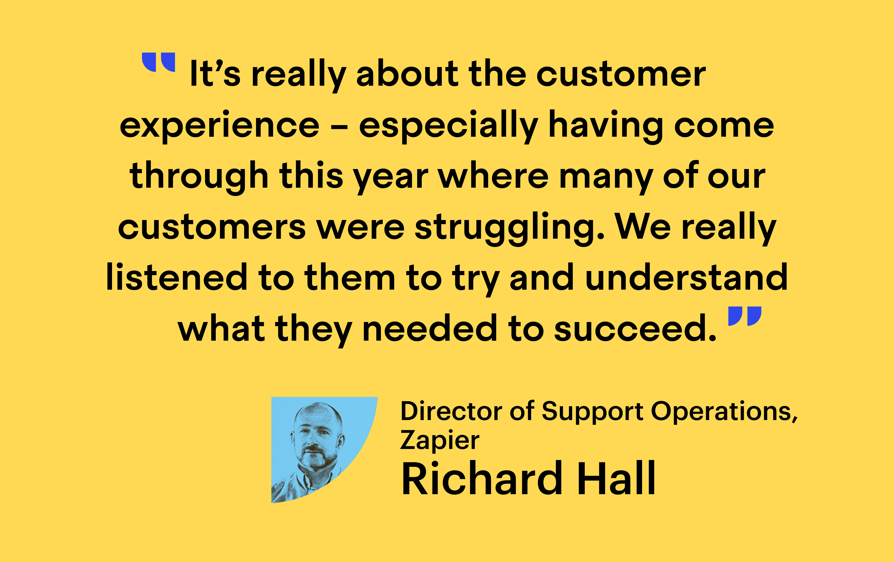 Quote from Richard Hall, Director of Support Operations at Zapier: “It’s really about the customer experience – especially having come through this year where many of our customers were struggling. We listened to them to try and understand what they needed to succeed”