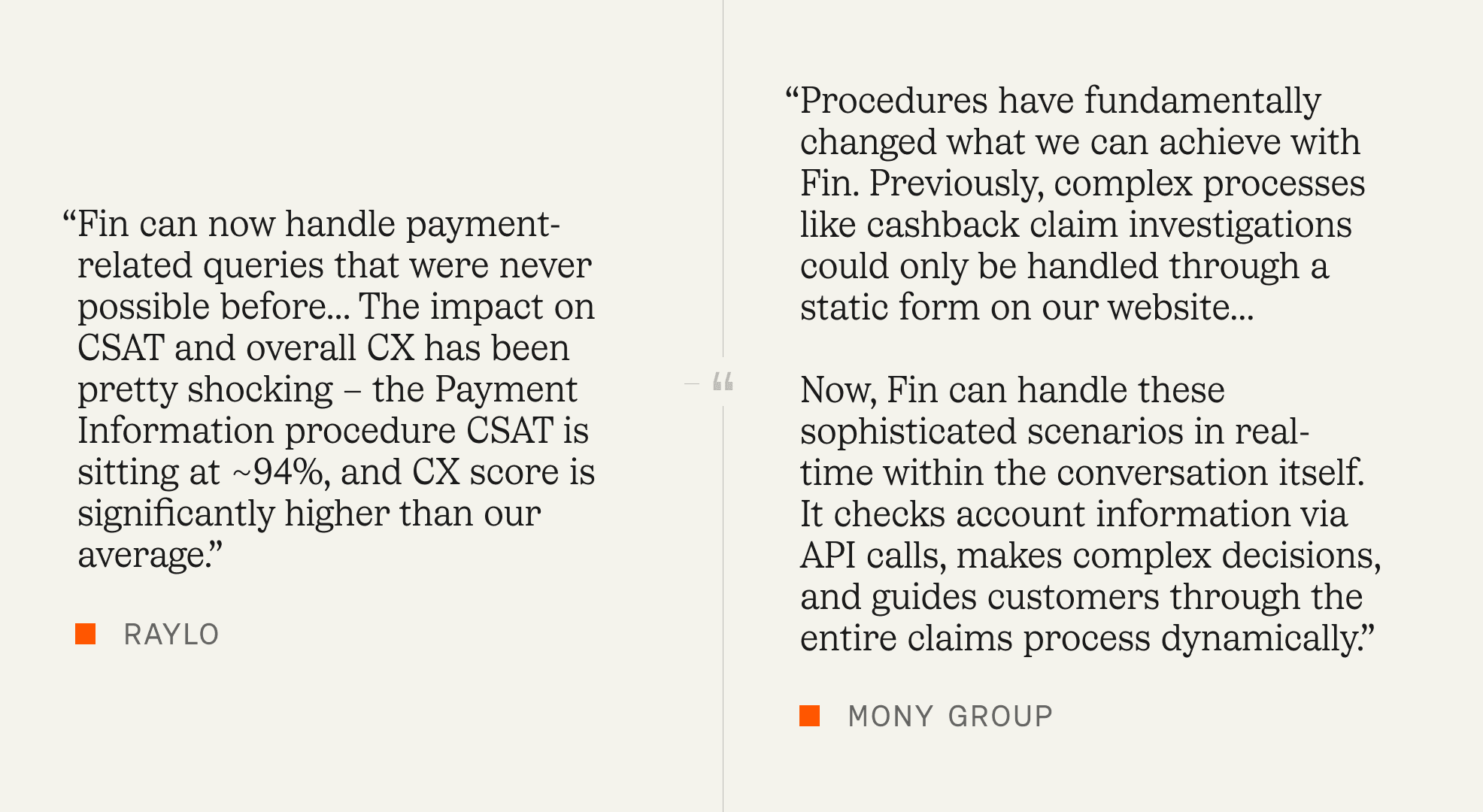 “Fin can now handle payment-related queries that were never possible before… The impact on CSAT and overall CX has been pretty shocking – the Payment Information procedure CSAT is sitting at ~94%, and CX score is significantly higher than our average.” – Raylo “Procedures have fundamentally changed what we can achieve with Fin. Previously, complex processes like cashback claim investigations could only be handled through a static form on our website… Now, Fin can handle these sophisticated scenarios in real-time within the conversation itself. It checks account information via API calls, makes complex decisions, and guides customers through the entire claims process dynamically.” – MONY Group